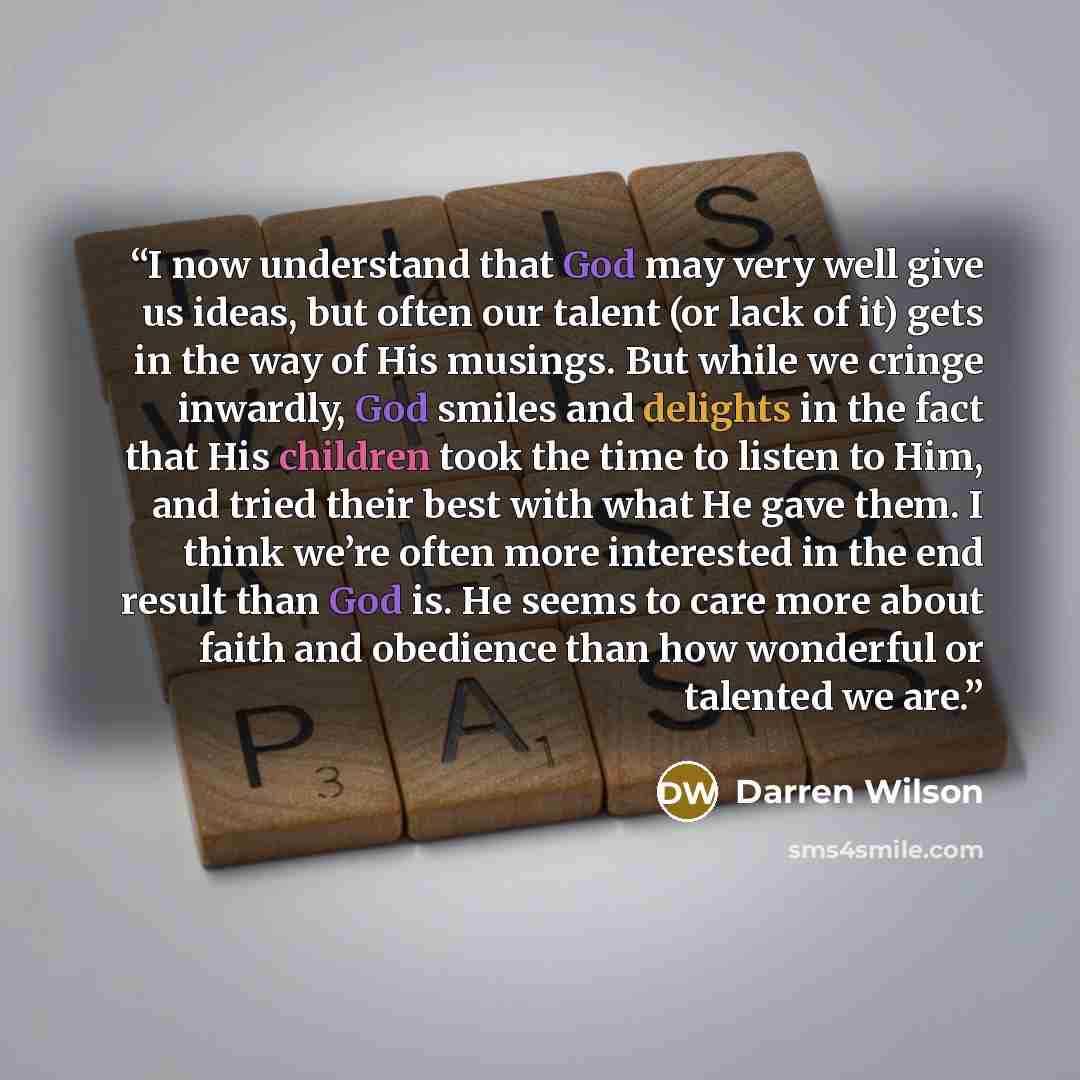 “I now understand that God may very well give us ideas, but often our talent (or lack of it) gets in the way of His musings. But while we cringe inwardly, God smiles and delights in the fact that His children took the time to listen to Him, and tried their best with what He gave them. I think we’re…” quote by Darren Wilson