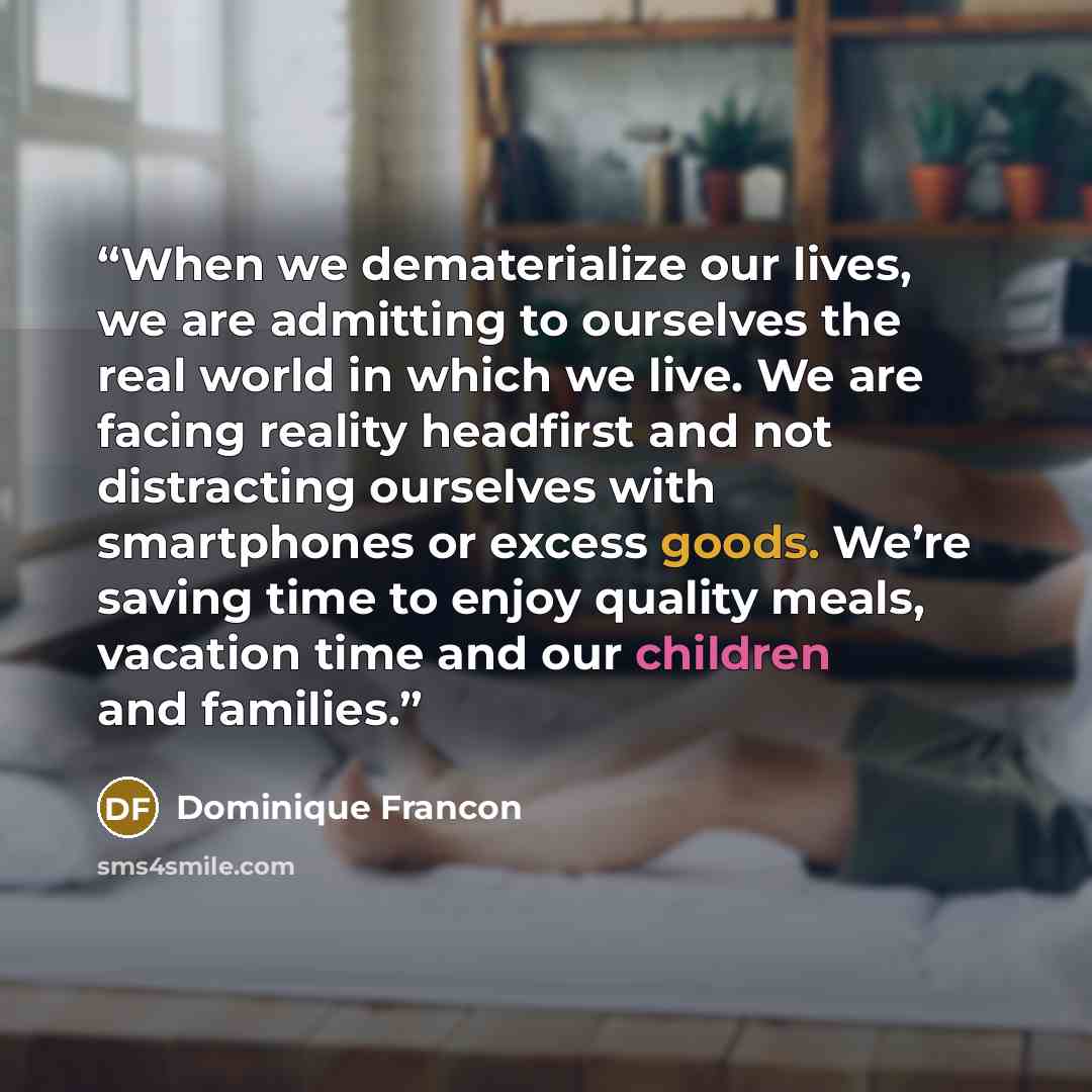 “When we dematerialize our lives, we are admitting to ourselves the real world in which we live. We are facing reality headfirst and not distracting ourselves with smartphones or excess goods. We’re saving time to enjoy quality meals, vacation time and our children and families.” quote by Dominique Francon