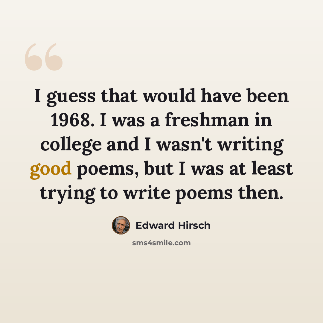 “I guess that would have been 1968. I was a freshman in college and I wasn't writing good poems, but I was at least trying to write poems then.” quote by Edward Hirsch