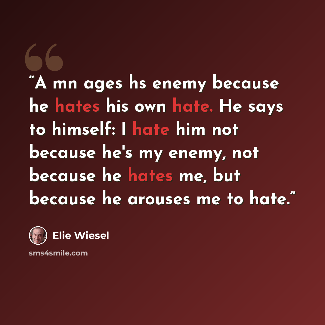 “A mn ages hs enemy because he hates his own hate. He says to himself: I hate him not because he's my enemy, not because he hates me, but because he arouses me to hate.” quote by Elie Wiesel