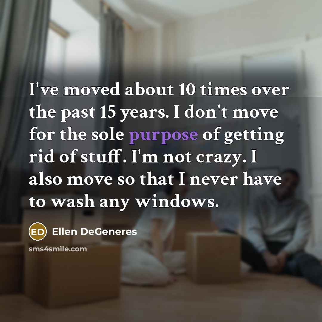 “I've moved about 10 times over the past 15 years. I don't move for the sole purpose of getting rid of stuff. I'm not crazy. I also move so that I never have to wash any windows.” quote by Ellen DeGeneres