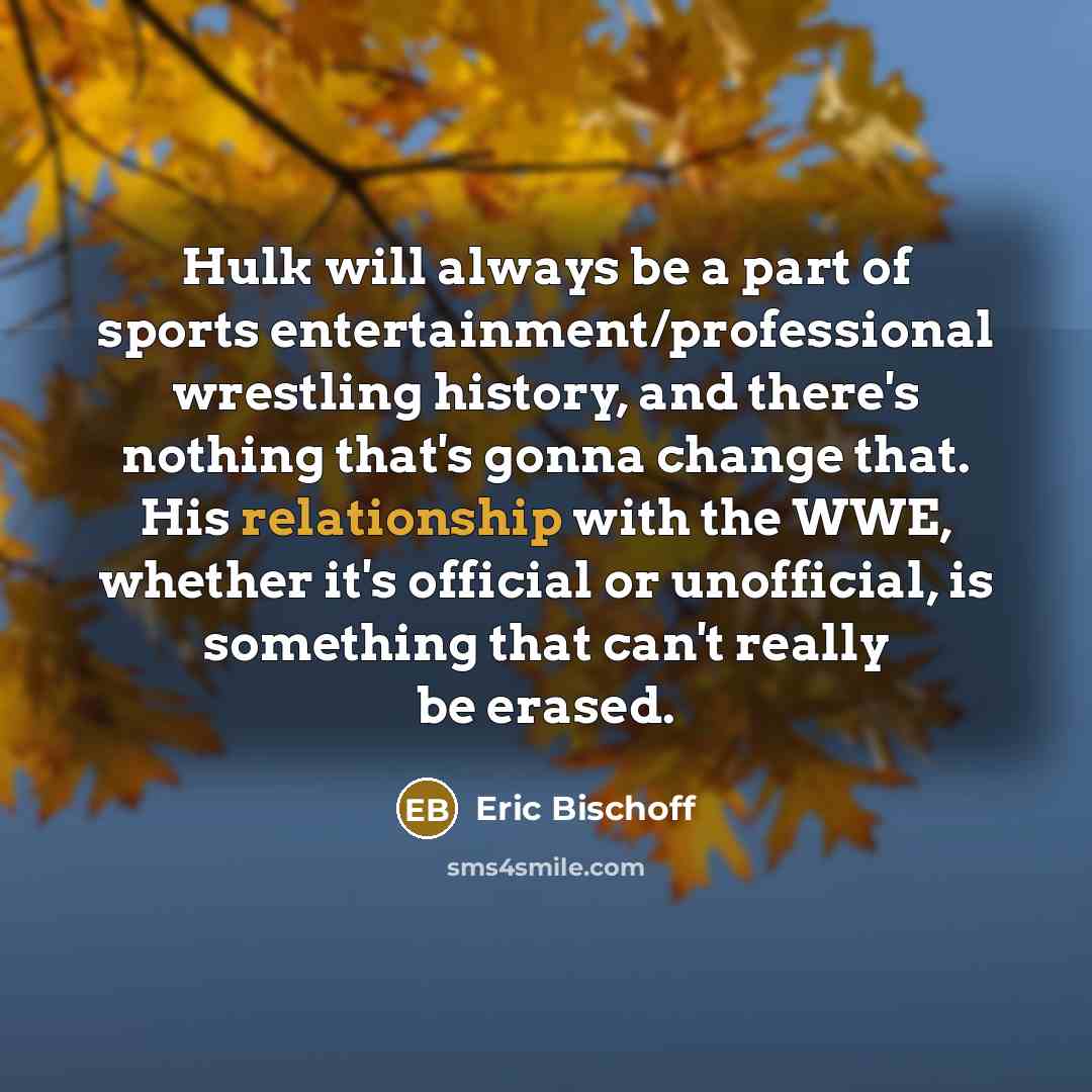 “Hulk will always be a part of sports entertainment/professional wrestling history, and there's nothing that's gonna change that. His relationship with the WWE, whether it's official or unofficial, is something that can't really be erased.” quote by Eric Bischoff