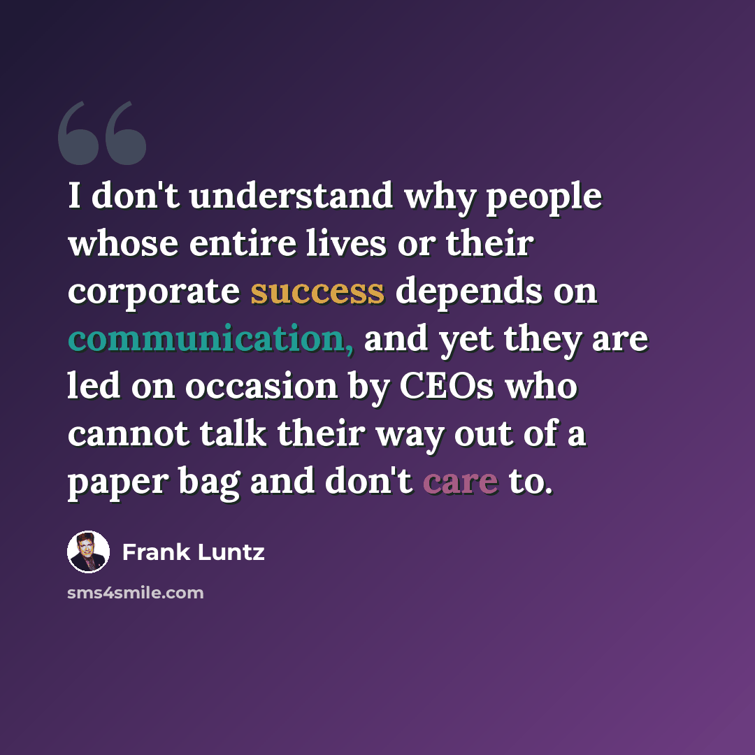 “I don't understand why people whose entire lives or their corporate success depends on communication, and yet they are led on occasion by CEOs who cannot talk their way out of a paper bag and don't care to.” quote by Frank Luntz