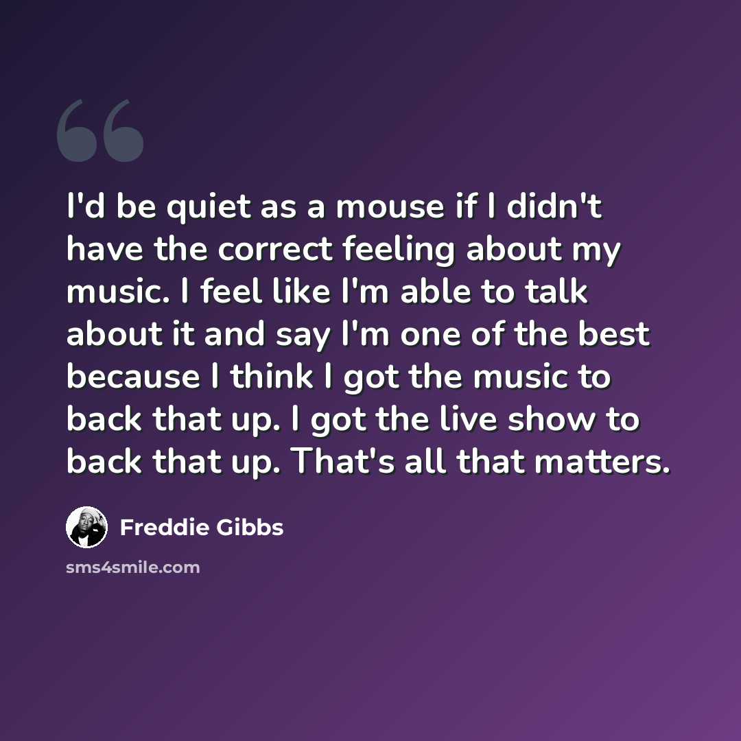 “I'd be quiet as a mouse if I didn't have the correct feeling about my music. I feel like I'm able to talk about it and say I'm one of the best because I think I got the music to back that up. I got the live show to back that up. That's all that matters.” quote by Freddie Gibbs