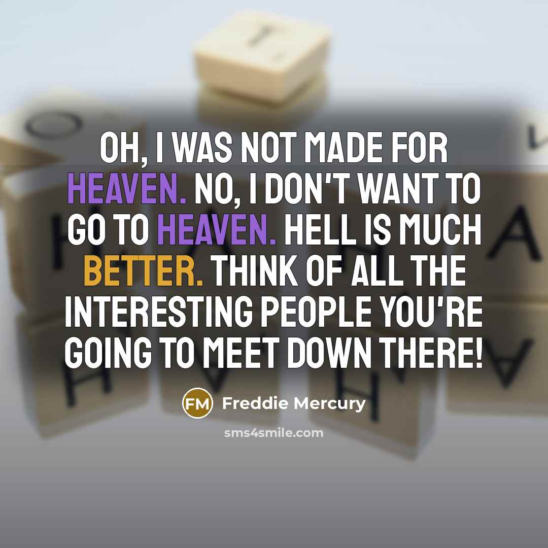 “Oh, I was not made for heaven. No, I don't want to go to heaven. Hell is much better. Think of all the interesting people you're going to meet down there!” quote by Freddie Mercury
