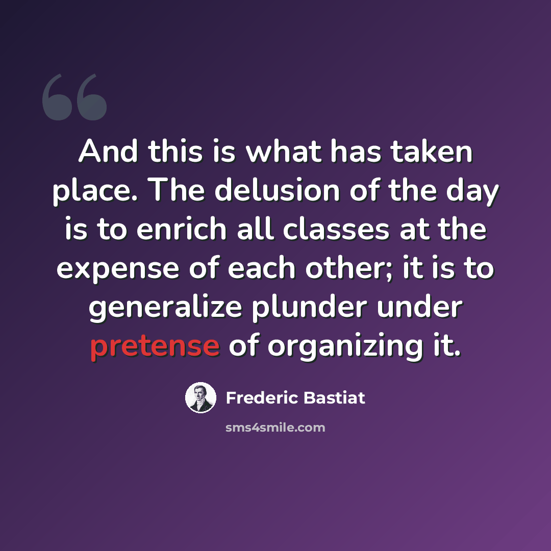 “And this is what has taken place. The delusion of the day is to enrich all classes at the expense of each other; it is to generalize plunder under pretense of organizing it.” quote by Frederic Bastiat