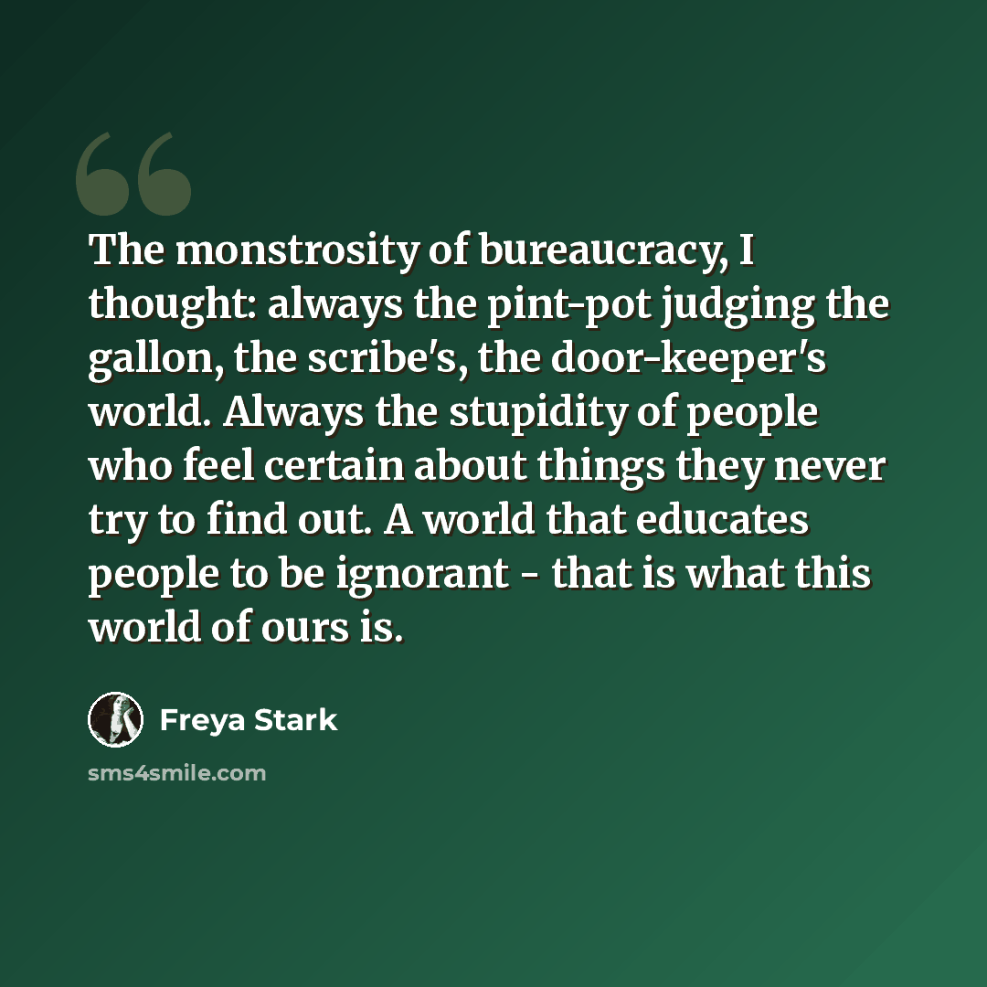 “The monstrosity of bureaucracy, I thought: always the pint-pot judging the gallon, the scribe's, the door-keeper's world. Always the stupidity of people who feel certain about things they never try to find out. A world that educates people to be ignorant - that is what this world of ours is.” quote by Freya Stark