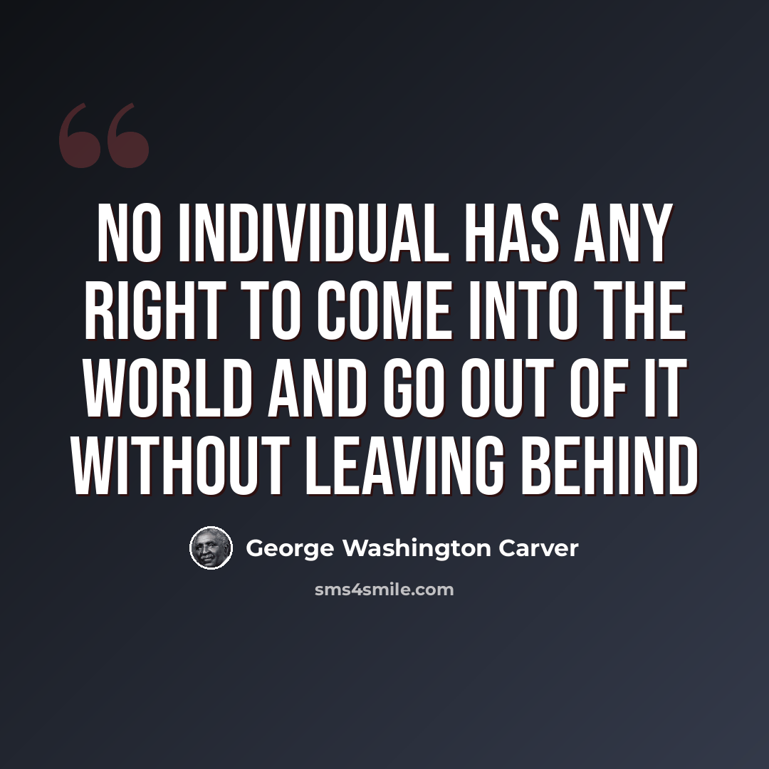“No individual has any right to come into the world and go out of it without leaving behind” quote by George Washington Carver
