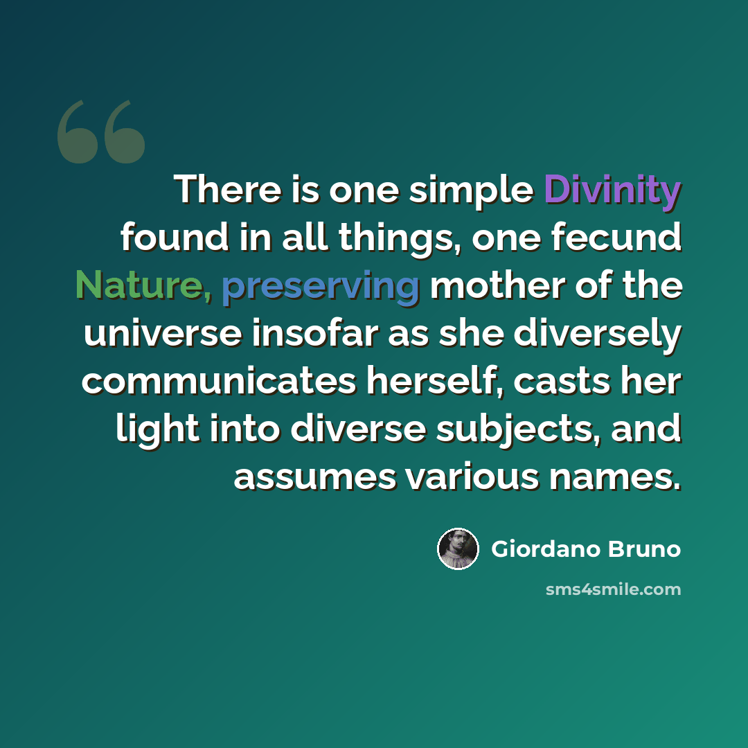 “There is one simple Divinity found in all things, one fecund Nature, preserving mother of the universe insofar as she diversely communicates herself, casts her light into diverse subjects, and assumes various names.” quote by Giordano Bruno
