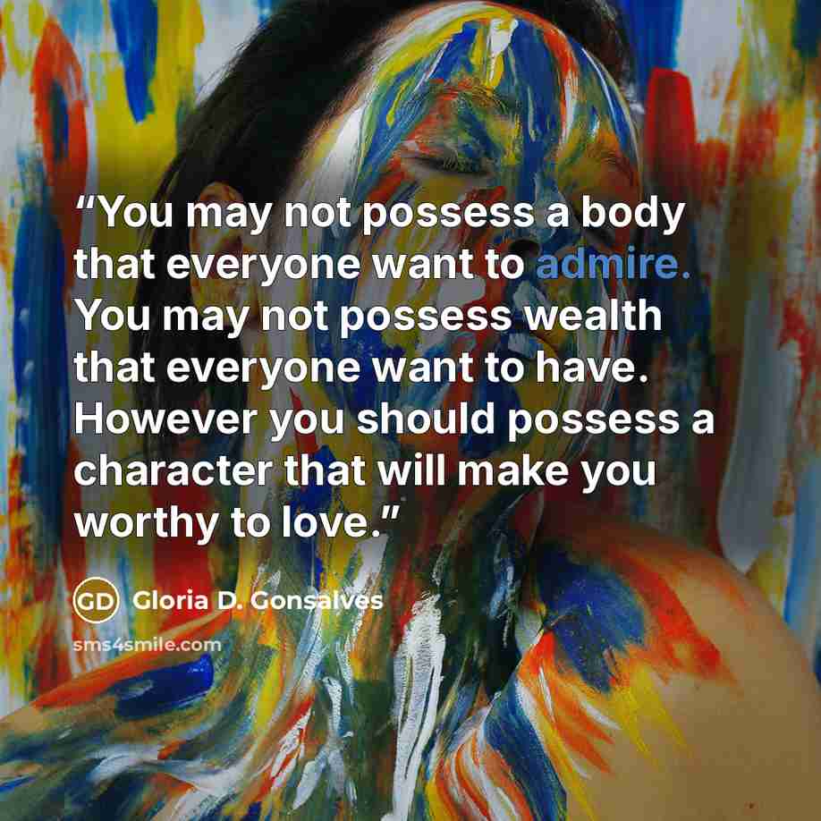 “You may not possess a body that everyone want to admire. You may not possess wealth that everyone want to have. However you should possess a character that will make you worthy to love.” quote by Gloria D. Gonsalves