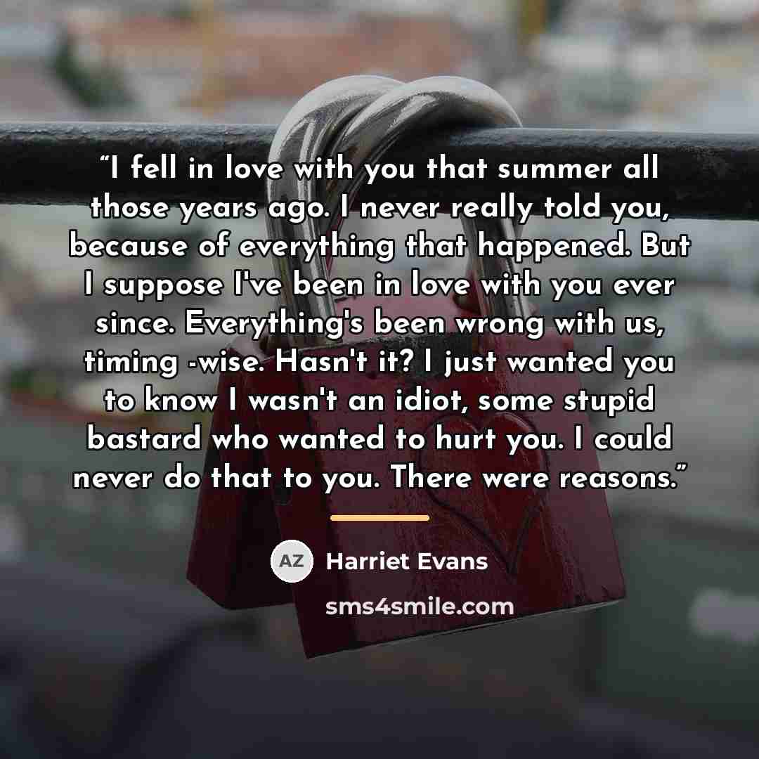 “I fell in love with you that summer all those years ago. I never really told you, because of everything that happened. But I suppose I've been in love with you ever since. Everything's been wrong with us, timing -wise. Hasn't it? I just wanted you to know I wasn't an idiot, some stupid bastard who…” quote by Harriet Evans