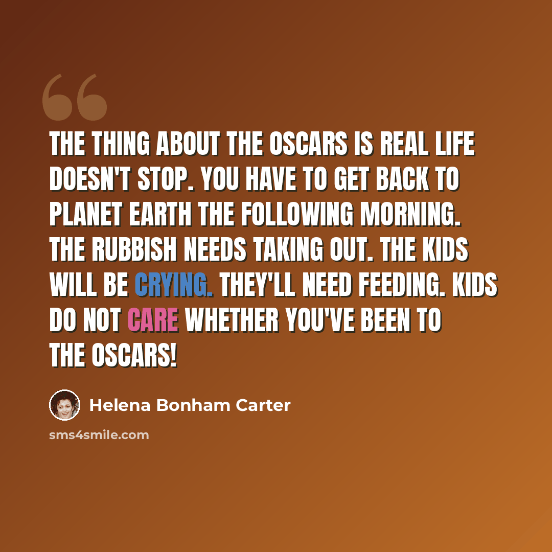 “The thing about the Oscars is real life doesn't stop. You have to get back to planet Earth the following morning. The rubbish needs taking out. The kids will be crying. They'll need feeding. Kids do not care whether you've been to the Oscars!” quote by Helena Bonham Carter
