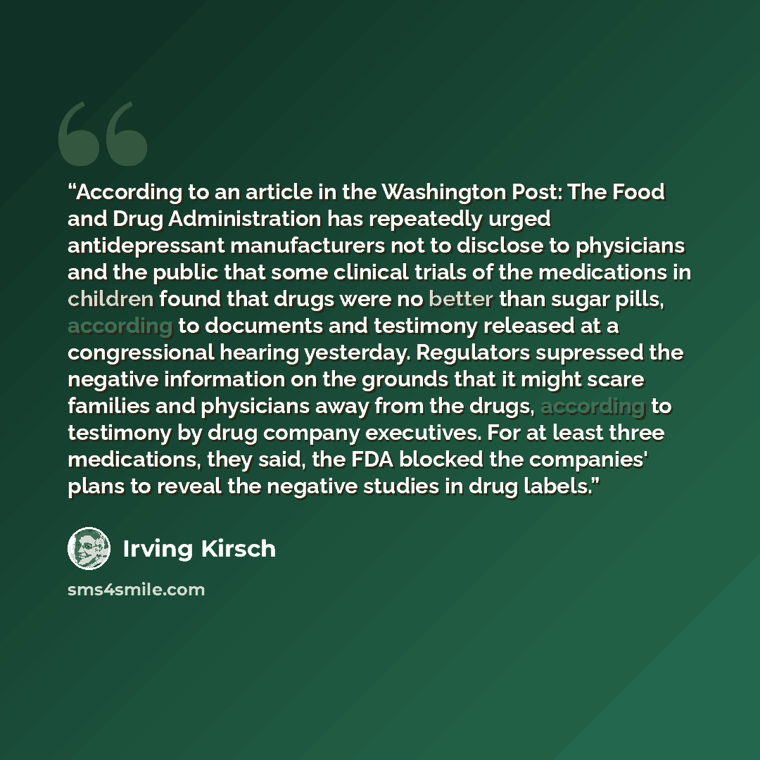 “According to an article in the Washington Post: The Food and Drug Administration has repeatedly urged antidepressant manufacturers not to disclose to physicians and the public that some clinical trials of the medications in children found that drugs were no better than sugar pills, according to…” quote by Irving Kirsch