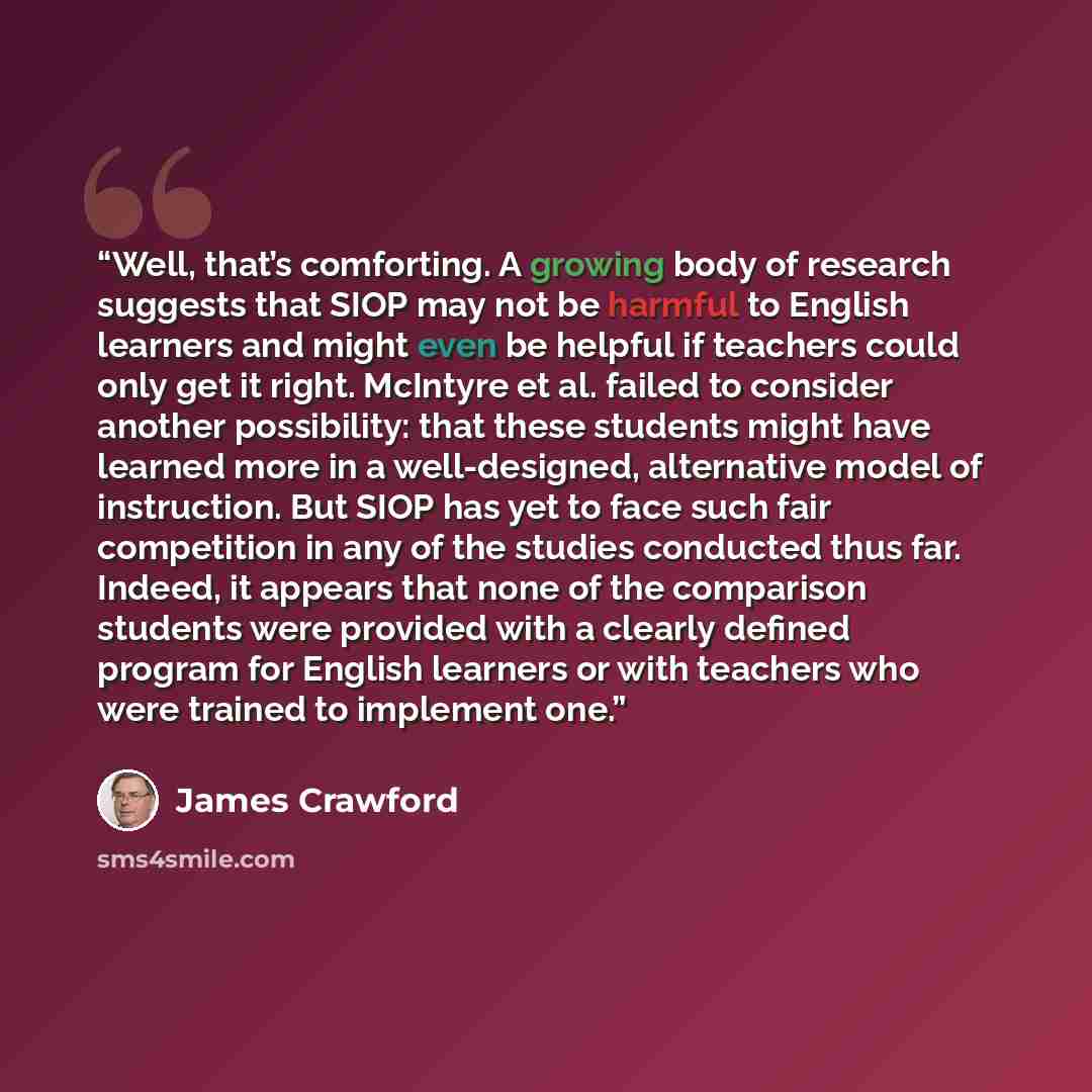 “Well, that’s comforting. A growing body of research suggests that SIOP may not be harmful to English learners and might even be helpful if teachers could only get it right. McIntyre et al. failed to consider another possibility: that these students might have learned more in a well-designed…” quote by James Crawford
