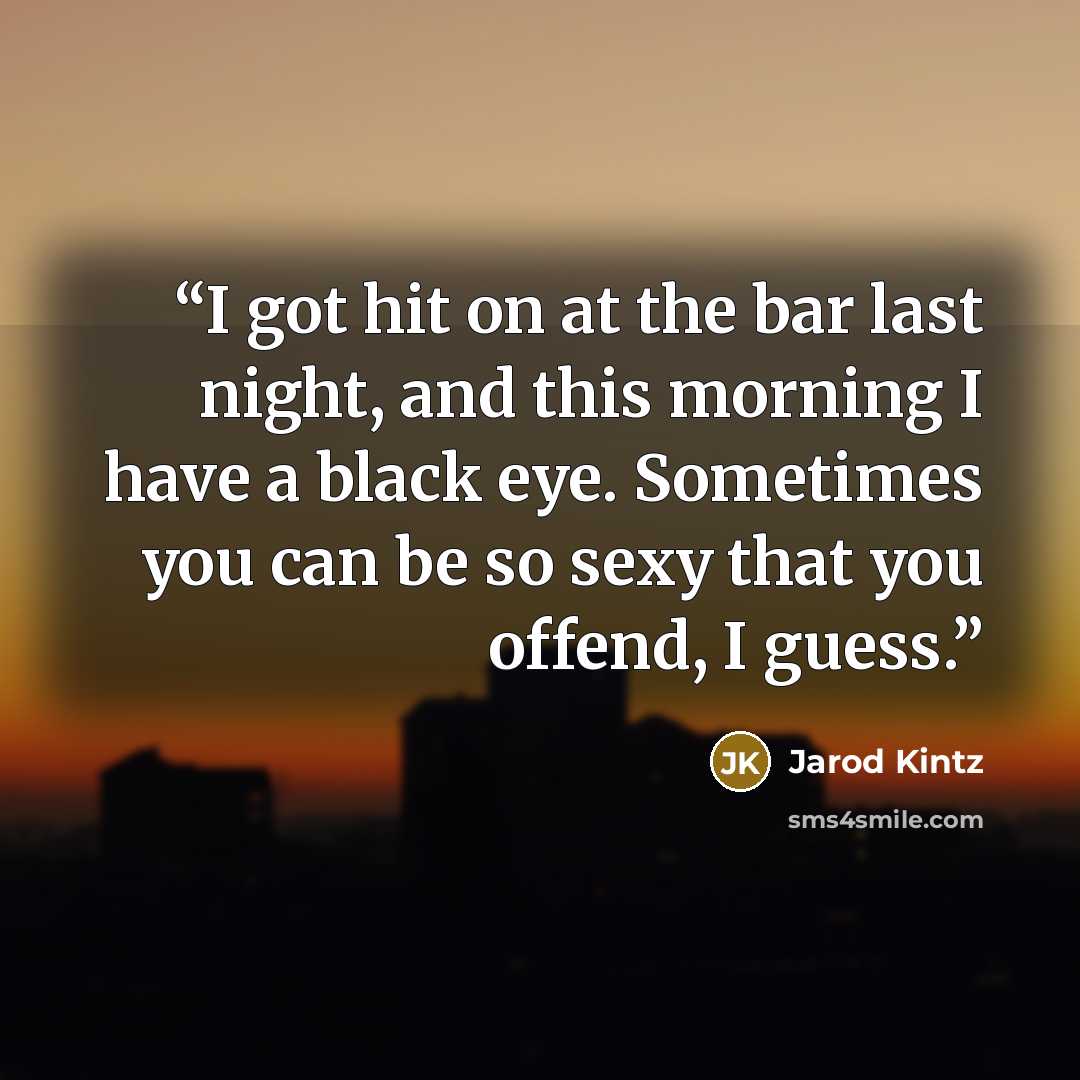 “I got hit on at the bar last night, and this morning I have a black eye. Sometimes you can be so sexy that you offend, I guess.” quote by Jarod Kintz