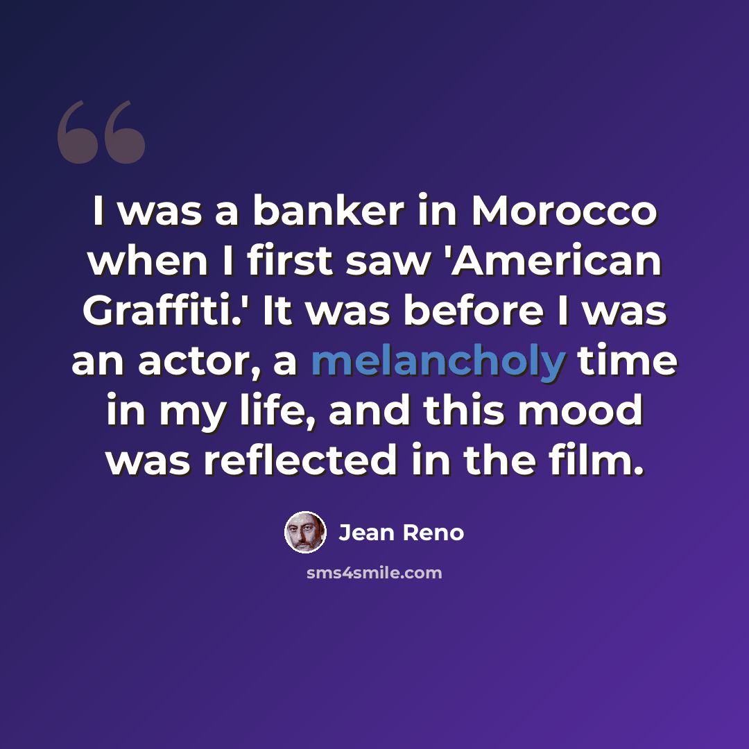 “I was a banker in Morocco when I first saw 'American Graffiti.' It was before I was an actor, a melancholy time in my life, and this mood was reflected in the film.” quote by Jean Reno
