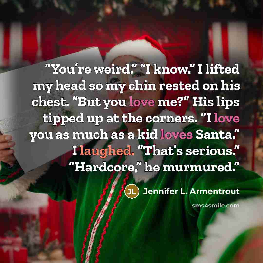 “You’re weird.” “I know.” I lifted my head so my chin rested on his chest. “But you love me?” His lips tipped up at the corners. “I love you as much as a kid loves Santa.” I laughed. “That’s serious.” “Hardcore,” he murmured.” quote by Jennifer L. Armentrout