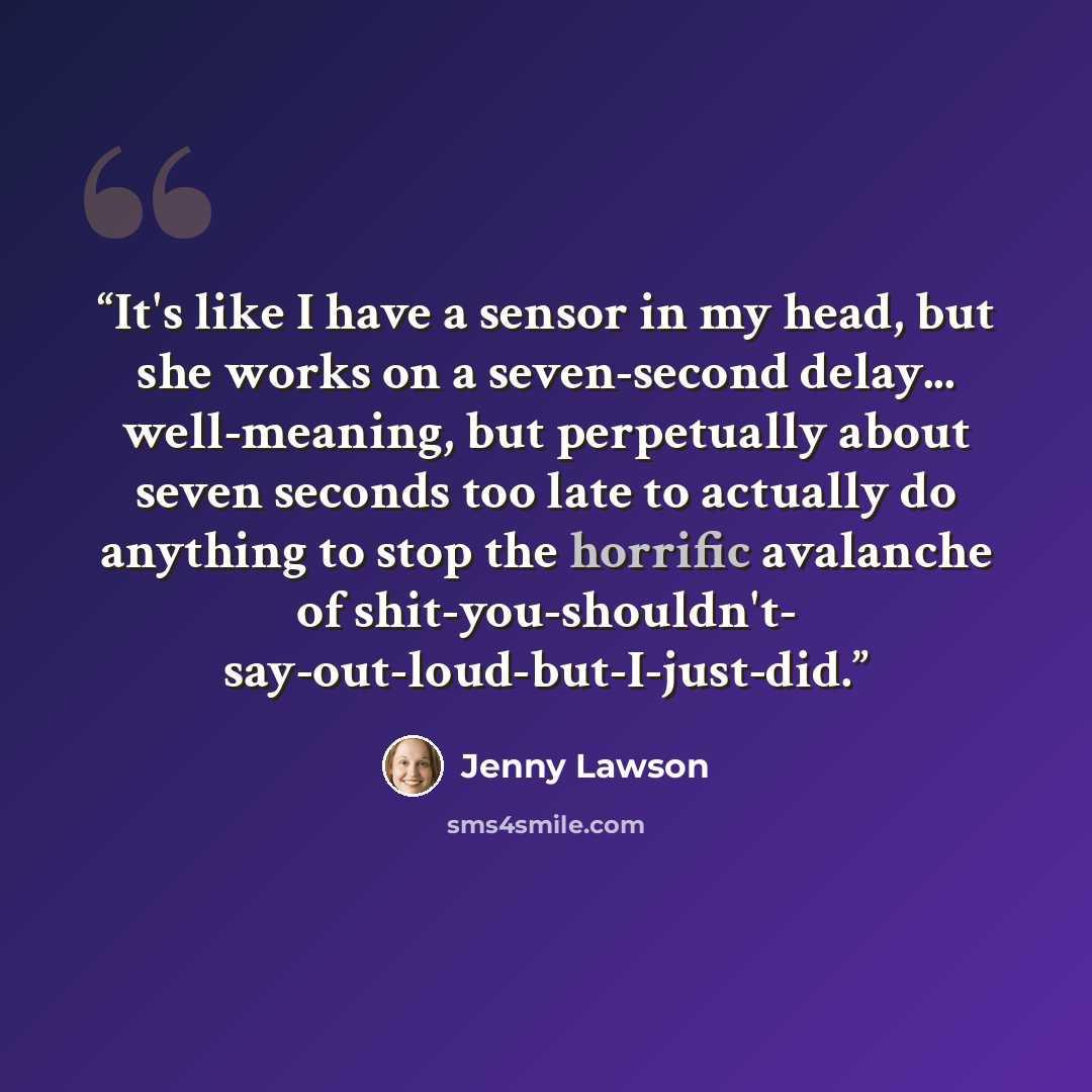 “It's like I have a sensor in my head, but she works on a seven-second delay... well-meaning, but perpetually about seven seconds too late to actually do anything to stop the horrific avalanche of shit-you-shouldn't- say-out-loud-but-I-just-did.” quote by Jenny Lawson