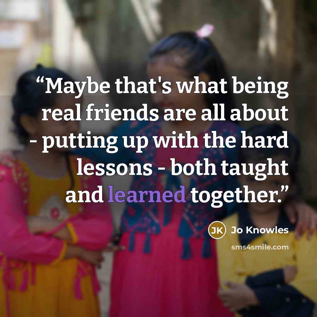“Maybe that's what being real friends are all about - putting up with the hard lessons - both taught and learned together.” quote by Jo Knowles