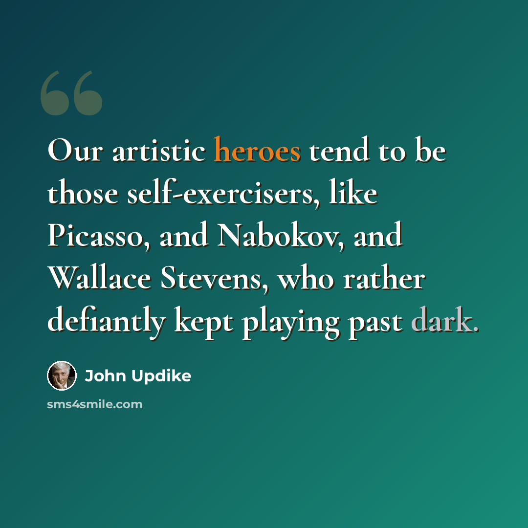 “Our artistic heroes tend to be those self-exercisers, like Picasso, and Nabokov, and Wallace Stevens, who rather defiantly kept playing past dark.” quote by John Updike