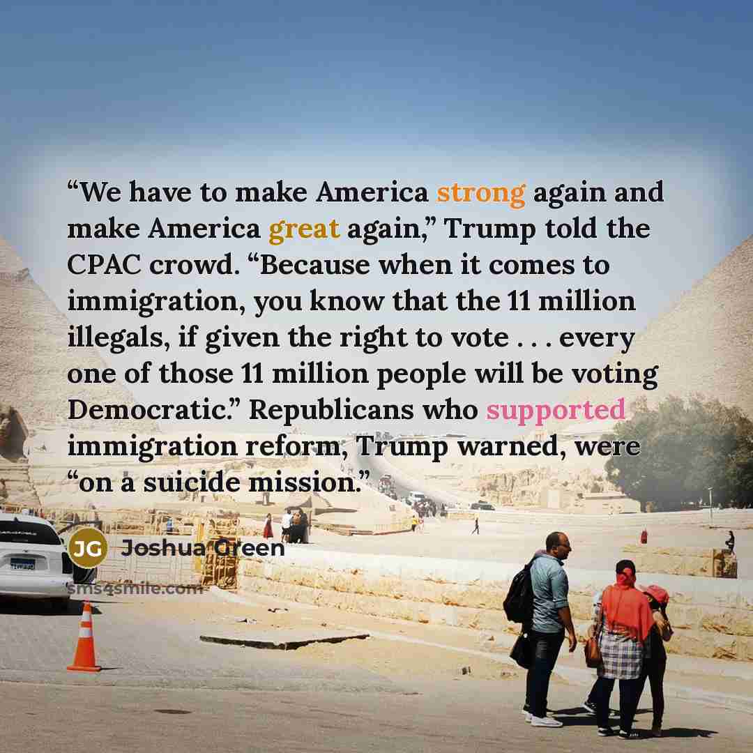“We have to make America strong again and make America great again,” Trump told the CPAC crowd. “Because when it comes to immigration, you know that the 11 million illegals, if given the right to vote . . . every one of those 11 million people will be voting Democratic.” Republicans who supported…” quote by Joshua Green