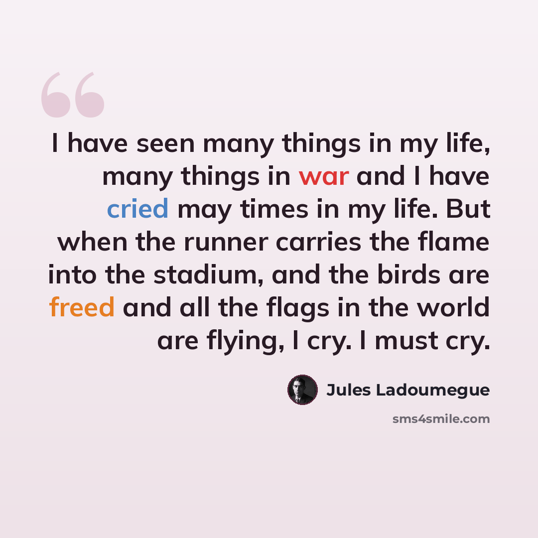 “I have seen many things in my life, many things in war and I have cried may times in my life. But when the runner carries the flame into the stadium, and the birds are freed and all the flags in the world are flying, I cry. I must cry.” quote by Jules Ladoumegue