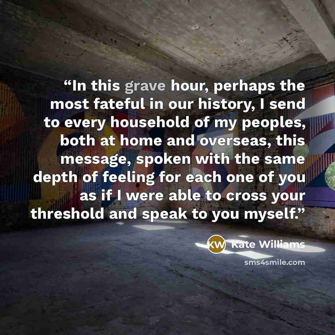 “In this grave hour, perhaps the most fateful in our history, I send to every household of my peoples, both at home and overseas, this message, spoken with the same depth of feeling for each one of you as if I were able to cross your threshold and speak to you myself.” quote by Kate Williams