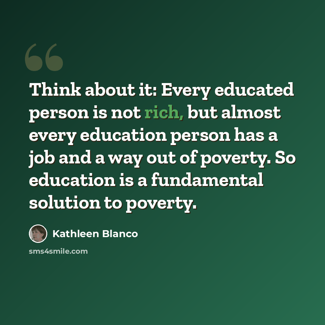 “Think about it: Every educated person is not rich, but almost every education person has a job and a way out of poverty. So education is a fundamental solution to poverty.” quote by Kathleen Blanco