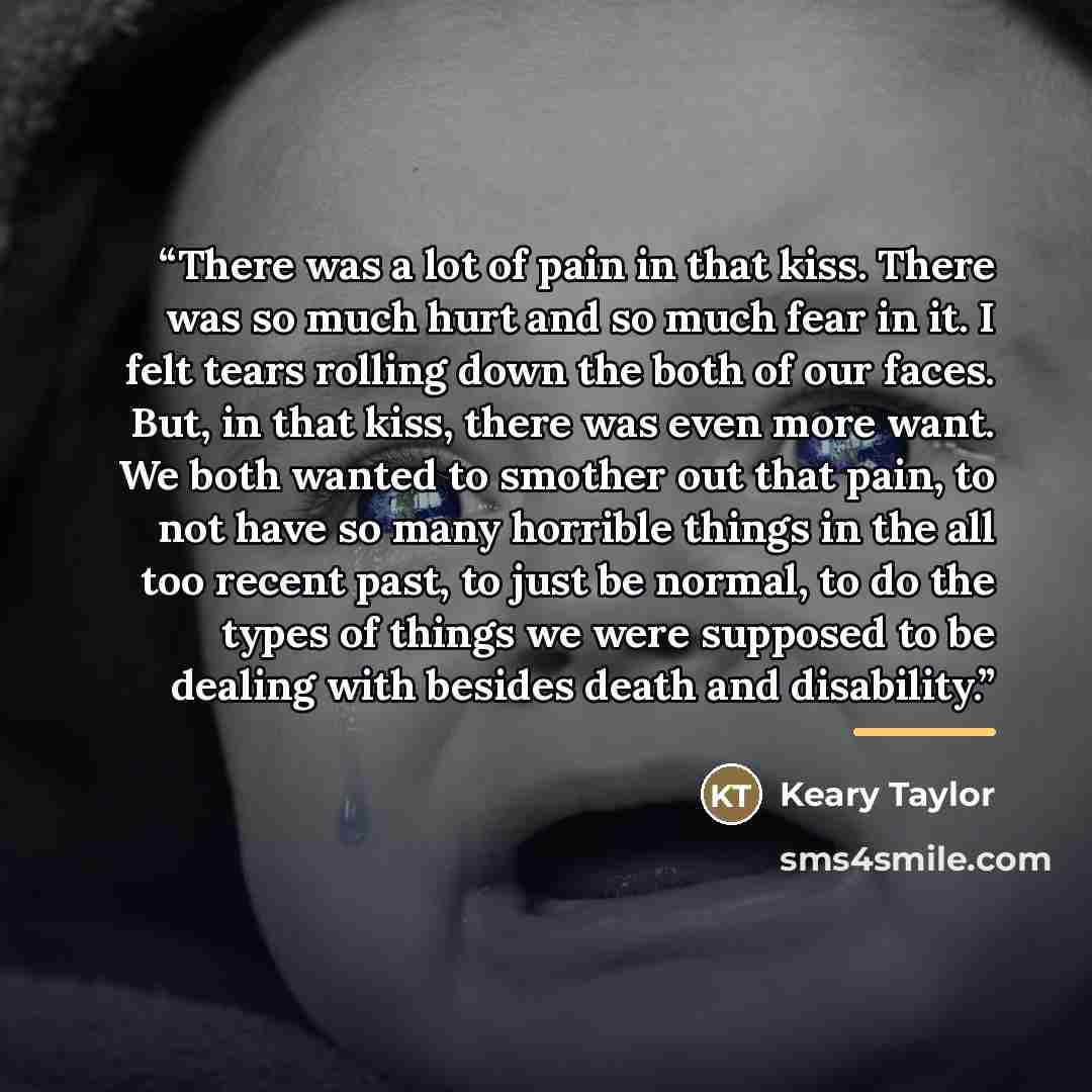 “There was a lot of pain in that kiss. There was so much hurt and so much fear in it. I felt tears rolling down the both of our faces. But, in that kiss, there was even more want. We both wanted to smother out that pain, to not have so many horrible things in the all too recent past, to just be…” quote by Keary Taylor