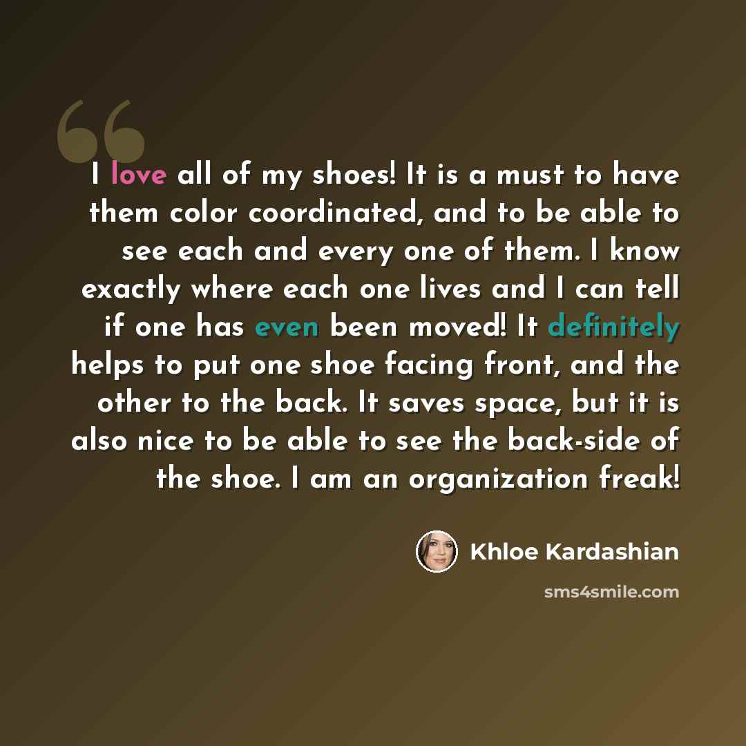 “I love all of my shoes! It is a must to have them color coordinated, and to be able to see each and every one of them. I know exactly where each one lives and I can tell if one has even been moved! It definitely helps to put one shoe facing front, and the other to the back. It saves space, but it…” quote by Khloe Kardashian