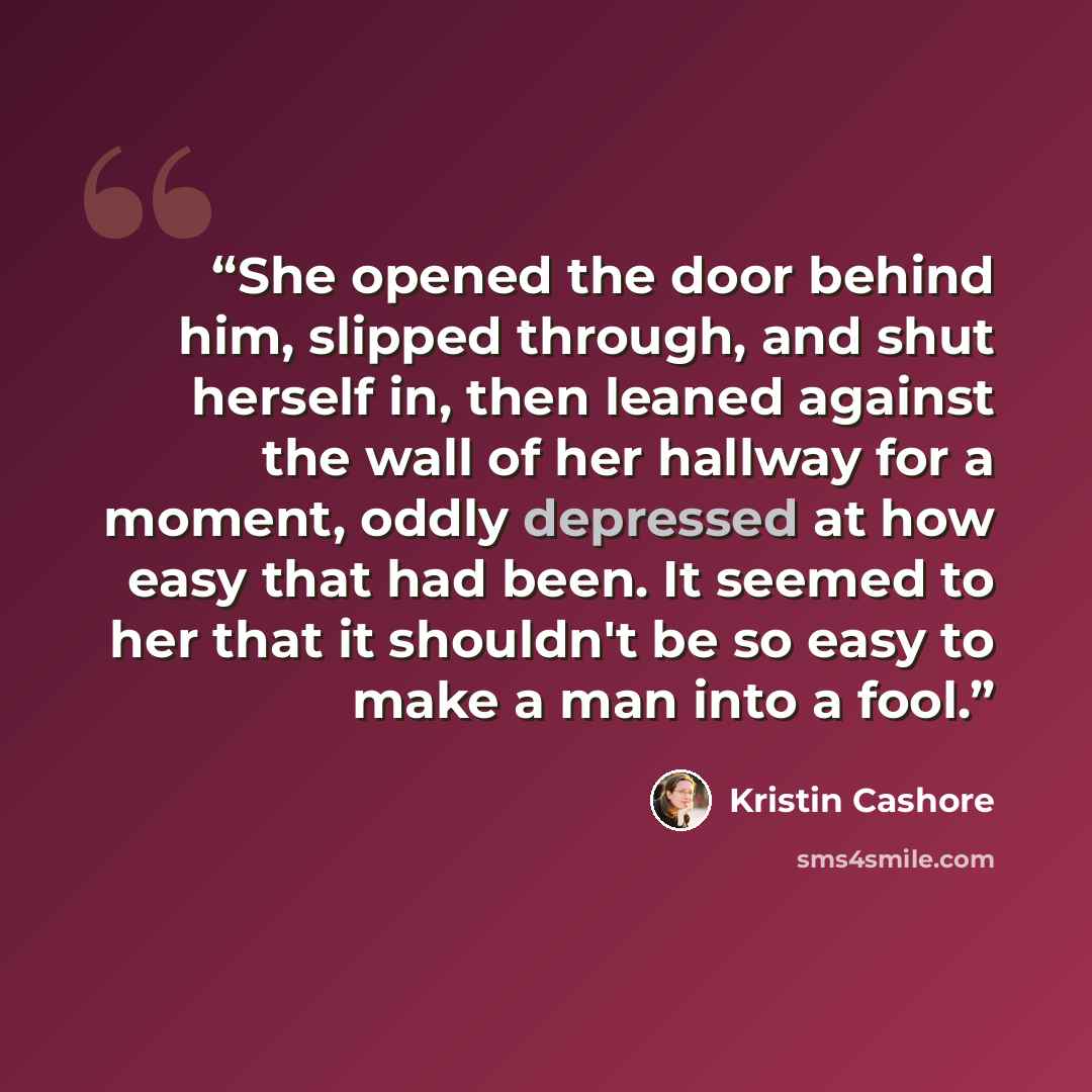 “She opened the door behind him, slipped through, and shut herself in, then leaned against the wall of her hallway for a moment, oddly depressed at how easy that had been. It seemed to her that it shouldn't be so easy to make a man into a fool.” quote by Kristin Cashore