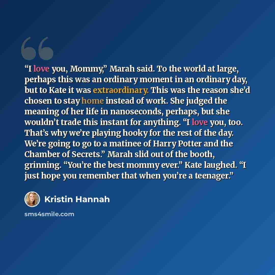 “I love you, Mommy,” Marah said. To the world at large, perhaps this was an ordinary moment in an ordinary day, but to Kate it was extraordinary. This was the reason she’d chosen to stay home instead of work. She judged the meaning of her life in nanoseconds, perhaps, but she wouldn’t trade this…” quote by Kristin Hannah