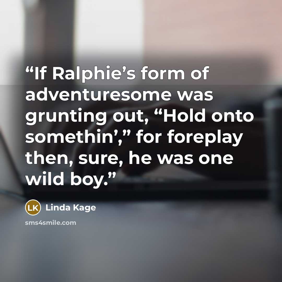 “If Ralphie’s form of adventuresome was grunting out, “Hold onto somethin’,” for foreplay then, sure, he was one wild boy.” quote by Linda Kage
