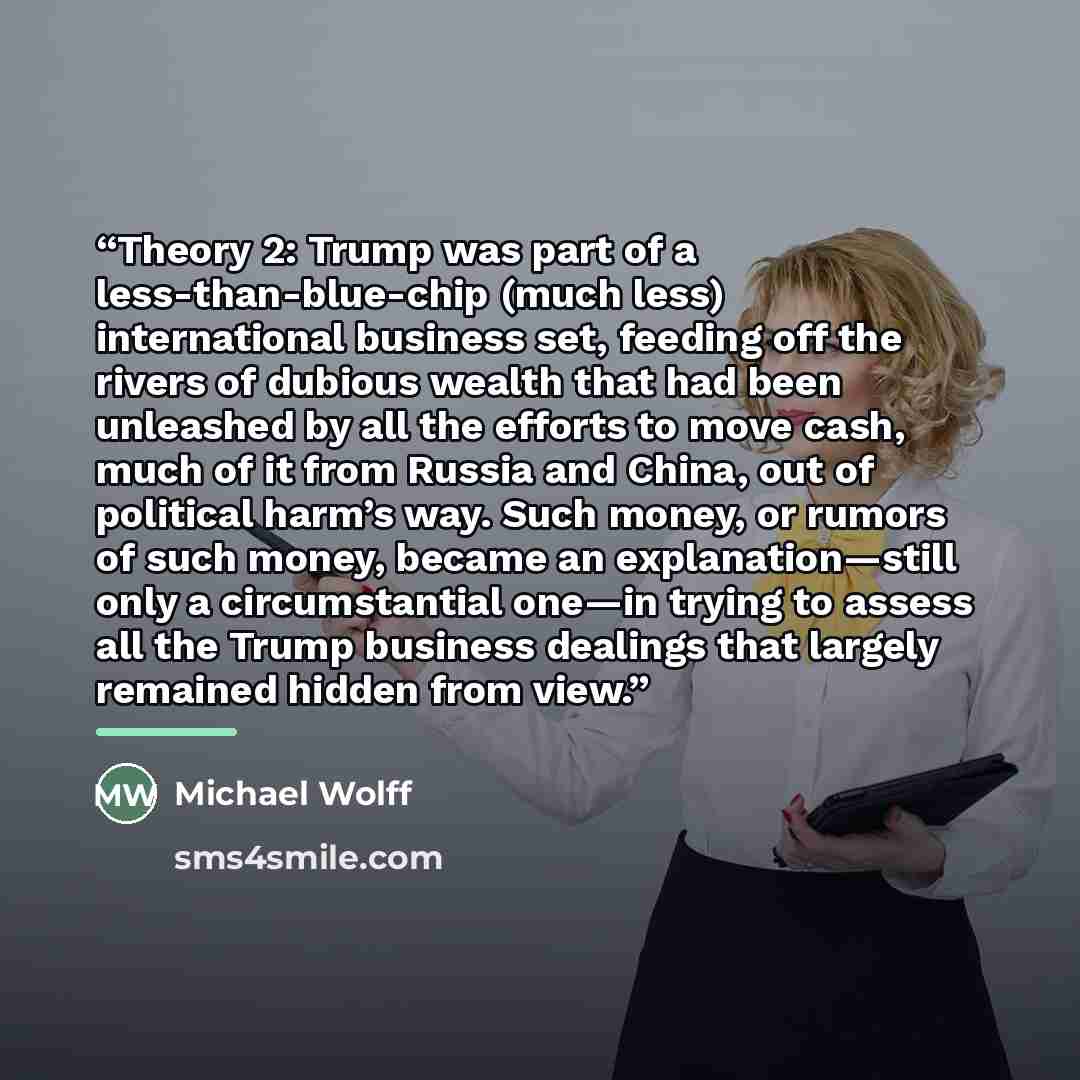 “Theory 2: Trump was part of a less-than-blue-chip (much less) international business set, feeding off the rivers of dubious wealth that had been unleashed by all the efforts to move cash, much of it from Russia and China, out of political harm’s way. Such money, or rumors of such money, became an…” quote by Michael Wolff