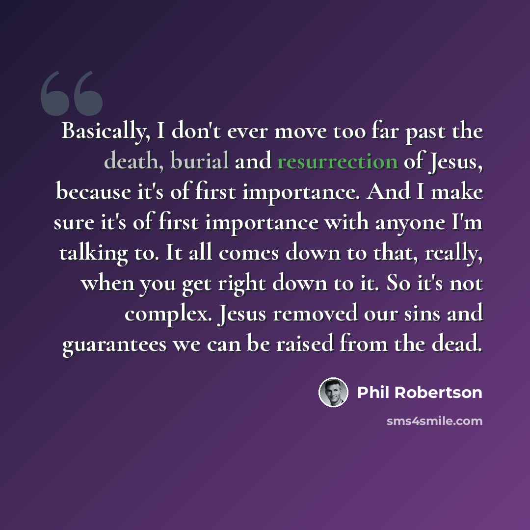 “Basically, I don't ever move too far past the death, burial and resurrection of Jesus, because it's of first importance. And I make sure it's of first importance with anyone I'm talking to. It all comes down to that, really, when you get right down to it. So it's not complex. Jesus removed our…” quote by Phil Robertson
