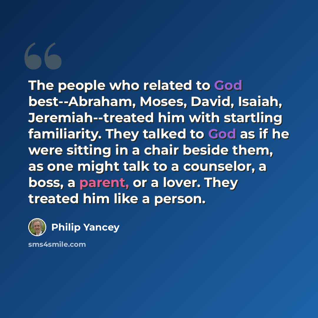 “The people who related to God best--Abraham, Moses, David, Isaiah, Jeremiah--treated him with startling familiarity. They talked to God as if he were sitting in a chair beside them, as one might talk to a counselor, a boss, a parent, or a lover. They treated him like a person.” quote by Philip Yancey