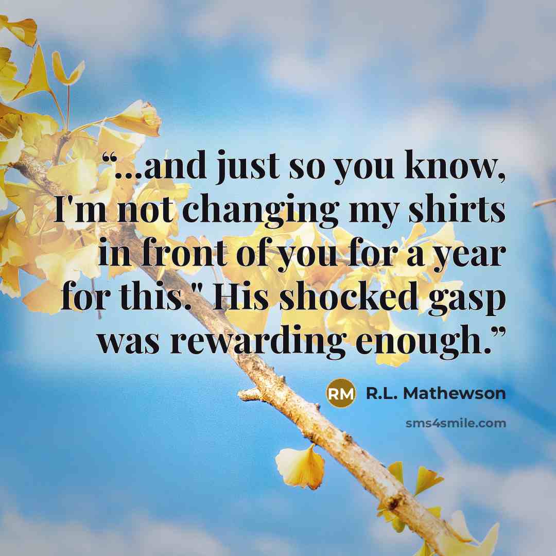 “...and just so you know, I'm not changing my shirts in front of you for a year for this." His shocked gasp was rewarding enough.” quote by R.L. Mathewson