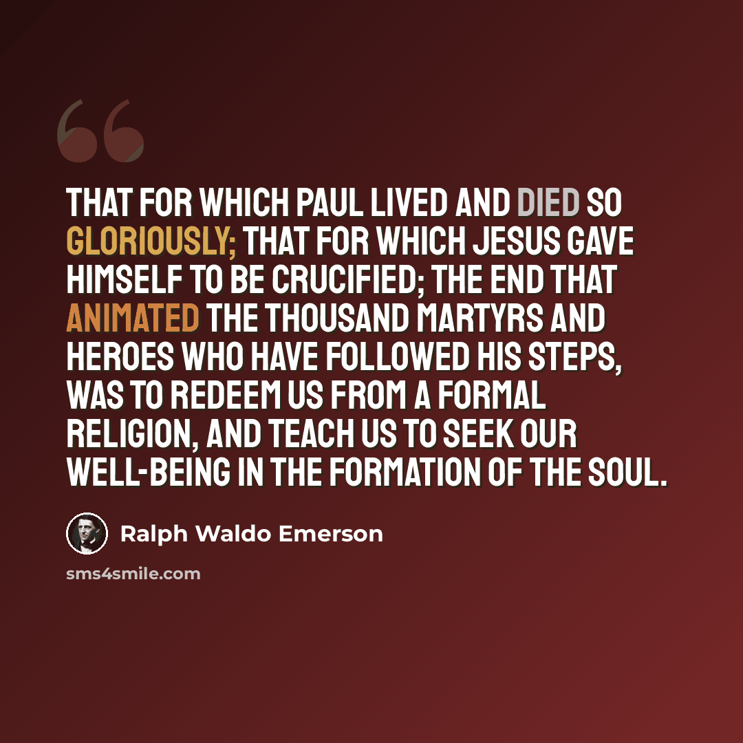 “That for which Paul lived and died so gloriously; that for which Jesus gave himself to be crucified; the end that animated the thousand martyrs and heroes who have followed his steps, was to redeem us from a formal religion, and teach us to seek our well-being in the formation of the soul.” quote by Ralph Waldo Emerson