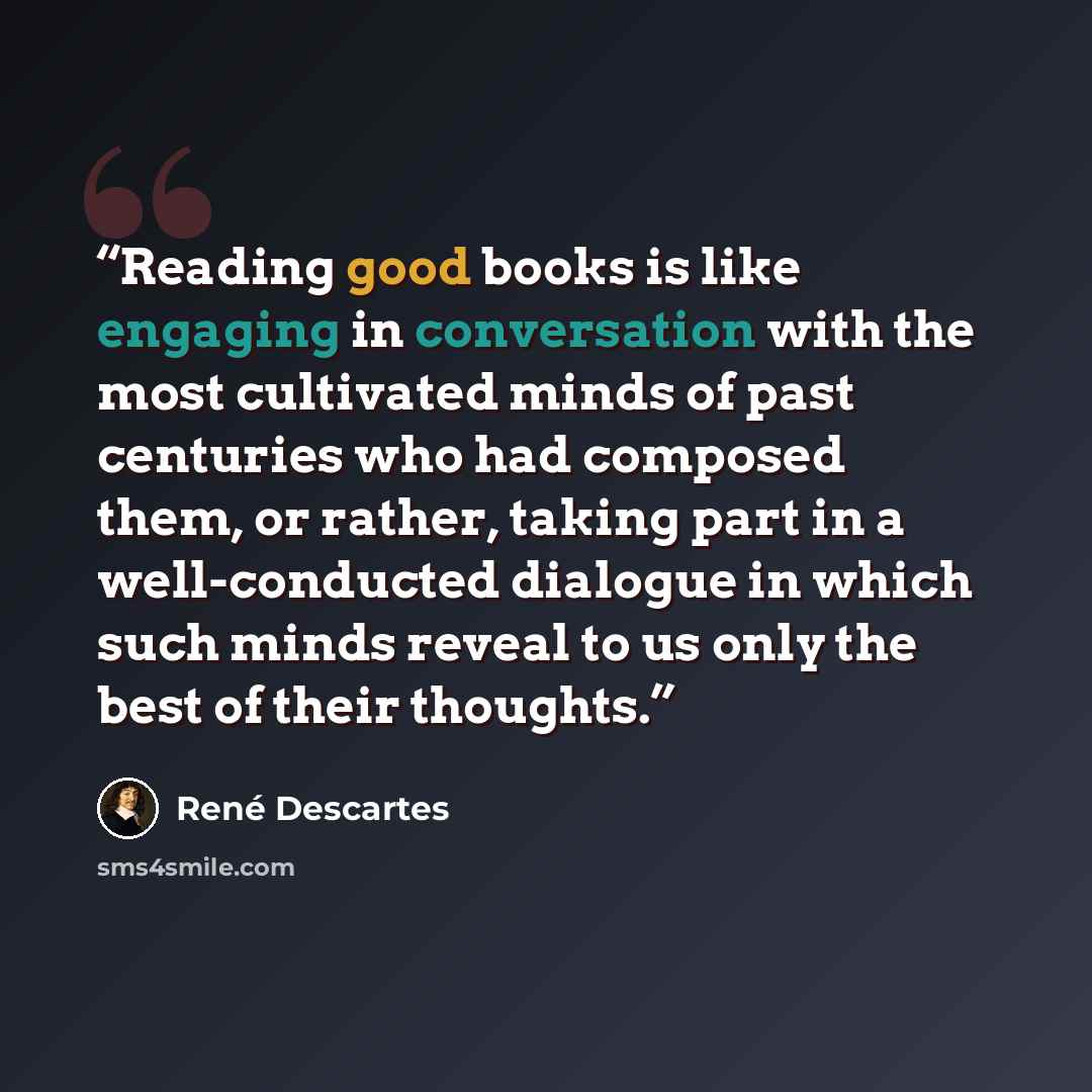 “Reading good books is like engaging in conversation with the most cultivated minds of past centuries who had composed them, or rather, taking part in a well-conducted dialogue in which such minds reveal to us only the best of their thoughts.” quote by René Descartes