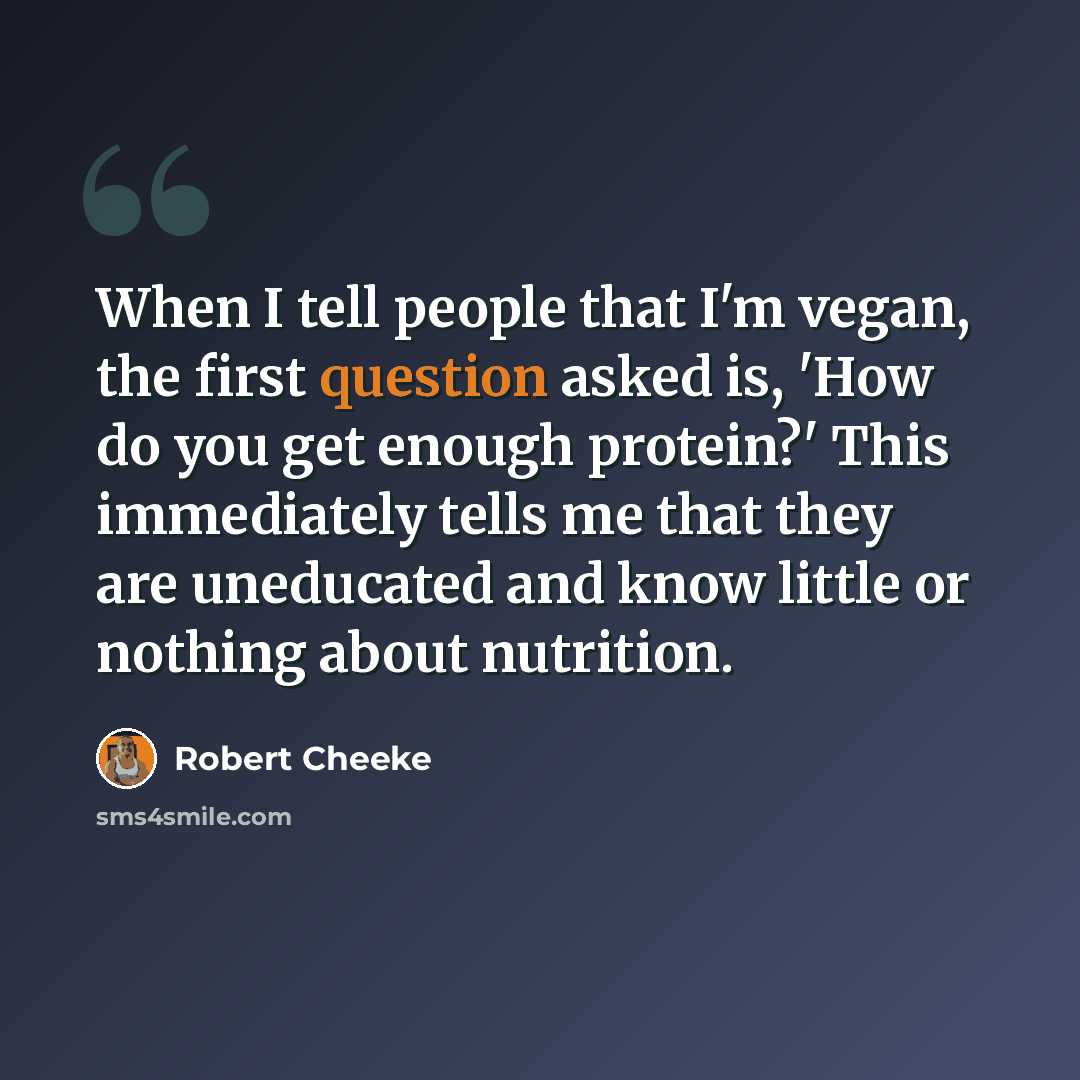 “When I tell people that I'm vegan, the first question asked is, 'How do you get enough protein?' This immediately tells me that they are uneducated and know little or nothing about nutrition.” quote by Robert Cheeke