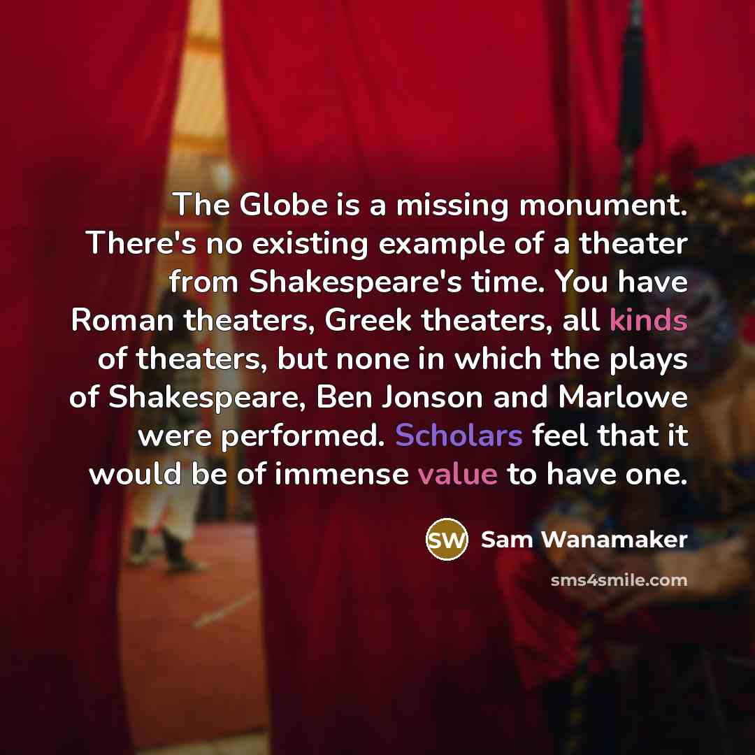 “The Globe is a missing monument. There's no existing example of a theater from Shakespeare's time. You have Roman theaters, Greek theaters, all kinds of theaters, but none in which the plays of Shakespeare, Ben Jonson and Marlowe were performed. Scholars feel that it would be of immense value to…” quote by Sam Wanamaker