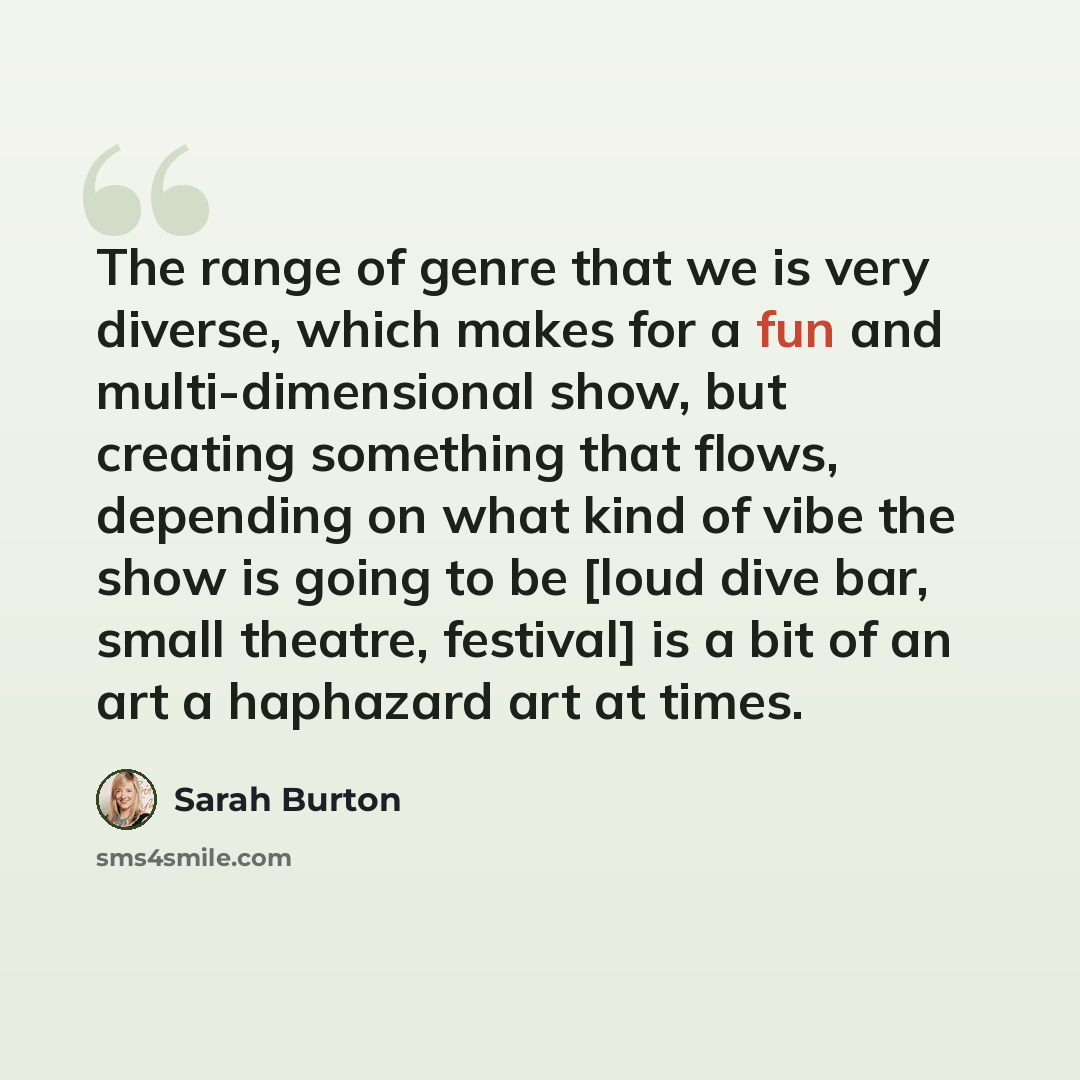 “The range of genre that we is very diverse, which makes for a fun and multi-dimensional show, but creating something that flows, depending on what kind of vibe the show is going to be [loud dive bar, small theatre, festival] is a bit of an art a haphazard art at times.” quote by Sarah Burton