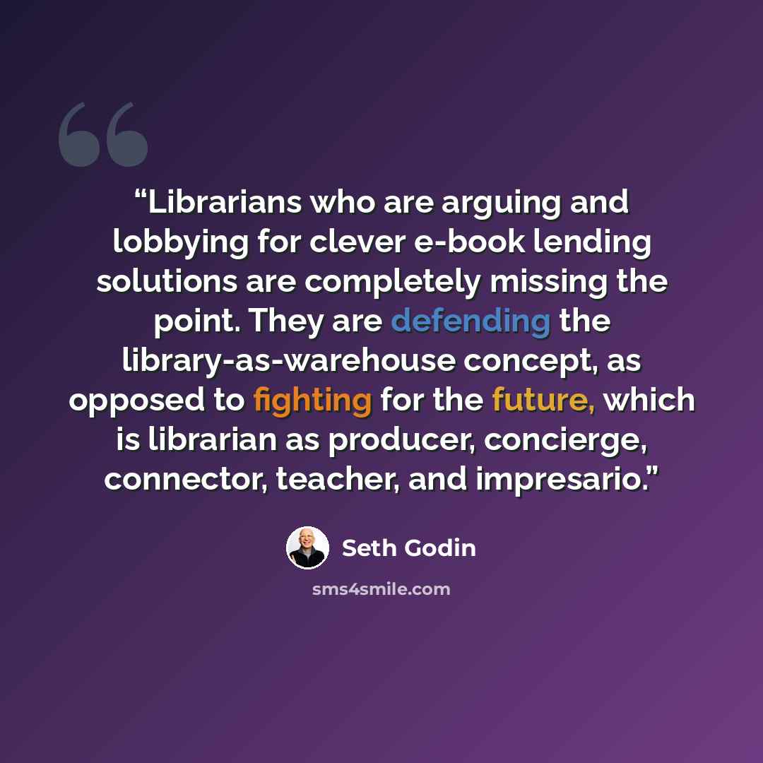 “Librarians who are arguing and lobbying for clever e-book lending solutions are completely missing the point. They are defending the library-as-warehouse concept, as opposed to fighting for the future, which is librarian as producer, concierge, connector, teacher, and impresario.” quote by Seth Godin