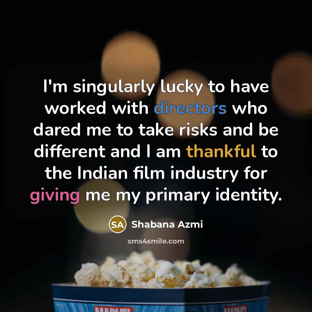 “I'm singularly lucky to have worked with directors who dared me to take risks and be different and I am thankful to the Indian film industry for giving me my primary identity.” quote by Shabana Azmi