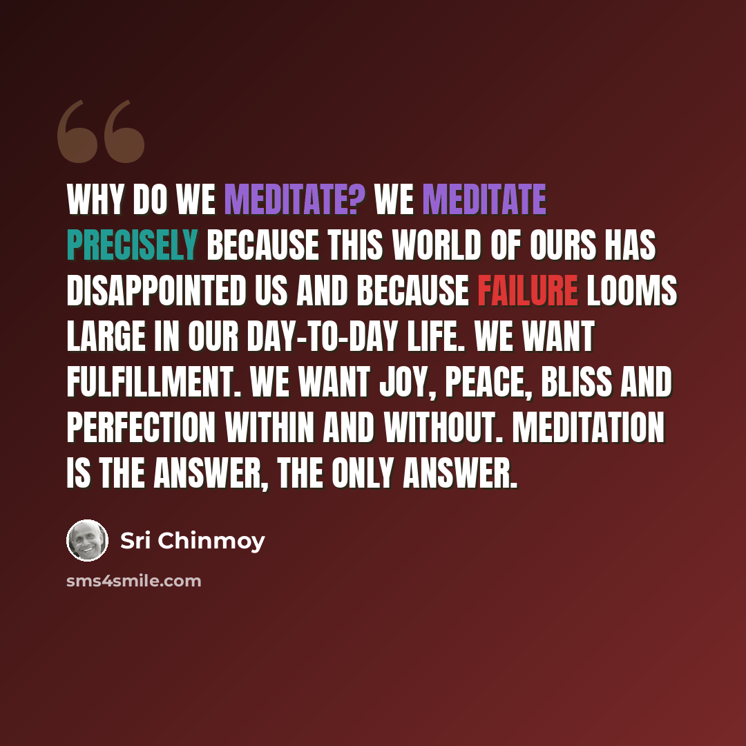 “Why do we meditate? We meditate precisely because this world of ours has disappointed us and because failure looms large in our day-to-day life. We want fulfillment. We want joy, peace, bliss and perfection within and without. Meditation is the answer, the only answer.” quote by Sri Chinmoy