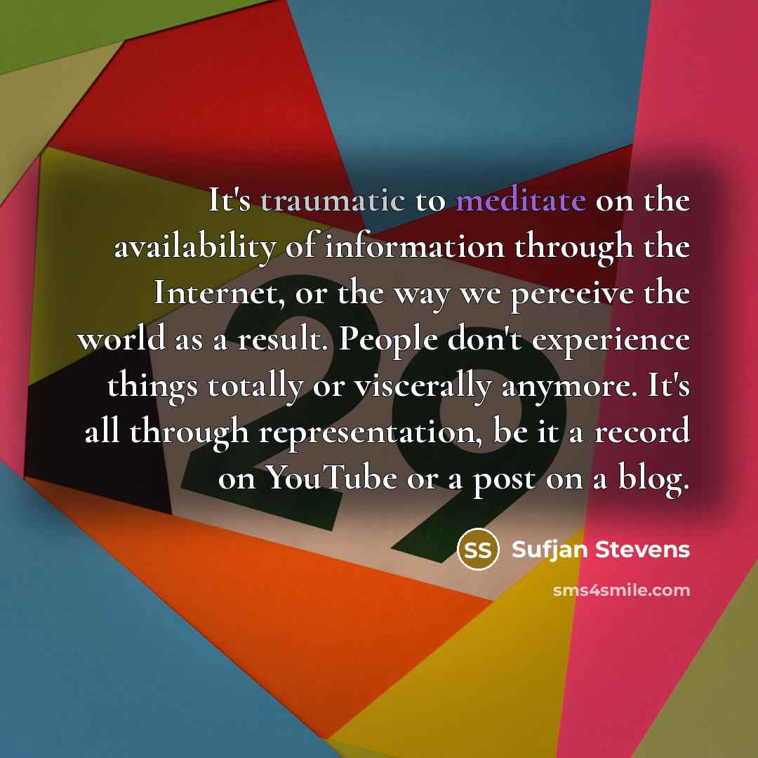 “It's traumatic to meditate on the availability of information through the Internet, or the way we perceive the world as a result. People don't experience things totally or viscerally anymore. It's all through representation, be it a record on YouTube or a post on a blog.” quote by Sufjan Stevens
