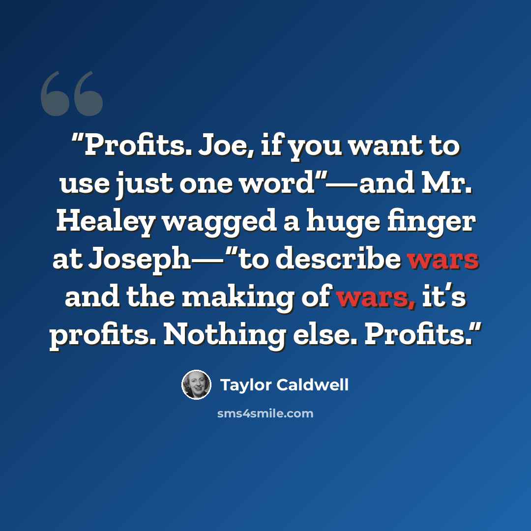 “Profits. Joe, if you want to use just one word”—and Mr. Healey wagged a huge finger at Joseph—“to describe wars and the making of wars, it’s profits. Nothing else. Profits.” quote by Taylor Caldwell