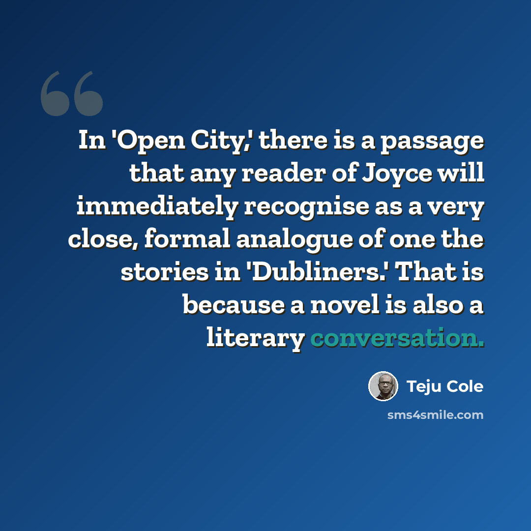 “In 'Open City,' there is a passage that any reader of Joyce will immediately recognise as a very close, formal analogue of one the stories in 'Dubliners.' That is because a novel is also a literary conversation.” quote by Teju Cole