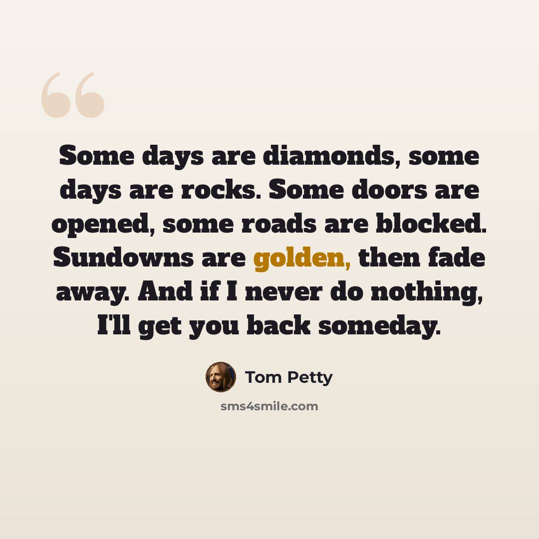 “Some days are diamonds, some days are rocks. Some doors are opened, some roads are blocked. Sundowns are golden, then fade away. And if I never do nothing, I'll get you back someday.” quote by Tom Petty