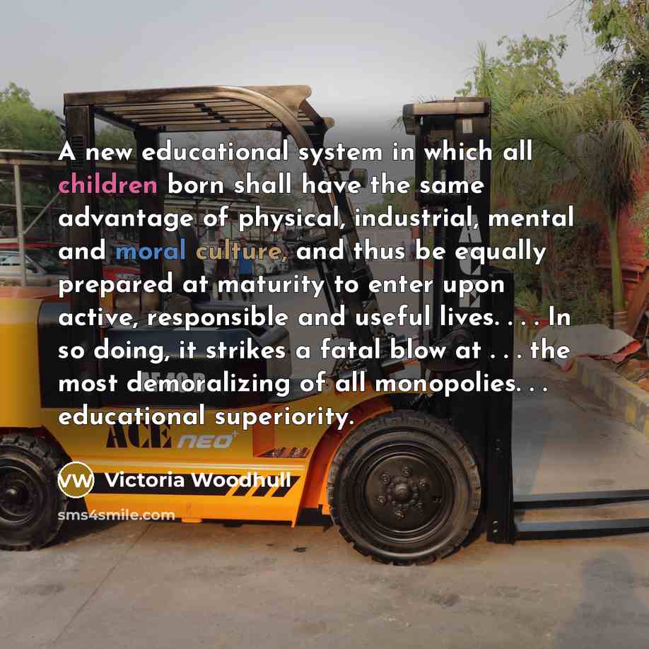 “A new educational system in which all children born shall have the same advantage of physical, industrial, mental and moral culture, and thus be equally prepared at maturity to enter upon active, responsible and useful lives. . . . In so doing, it strikes a fatal blow at . . . the most…” quote by Victoria Woodhull